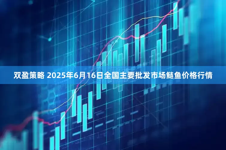 双盈策略 2025年6月16日全国主要批发市场鲢鱼价格行情