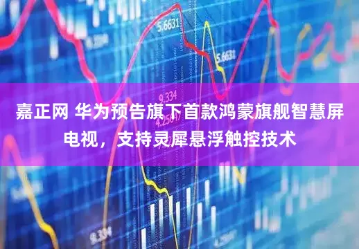 嘉正网 华为预告旗下首款鸿蒙旗舰智慧屏电视，支持灵犀悬浮触控技术