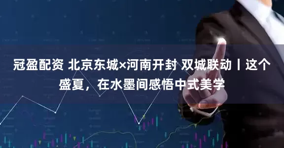 冠盈配资 北京东城×河南开封 双城联动丨这个盛夏，在水墨间感悟中式美学