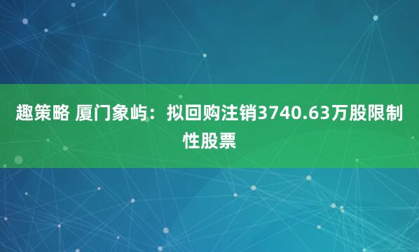 趣策略 厦门象屿：拟回购注销3740.63万股限制性股票
