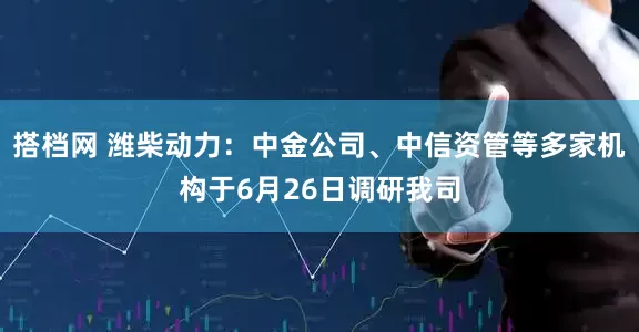 搭档网 潍柴动力：中金公司、中信资管等多家机构于6月26日调研我司
