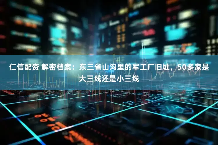 仁信配资 解密档案：东三省山沟里的军工厂旧址，50多家是大三线还是小三线