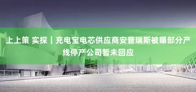 上上策 实探｜充电宝电芯供应商安普瑞斯被曝部分产线停产公司暂未回应
