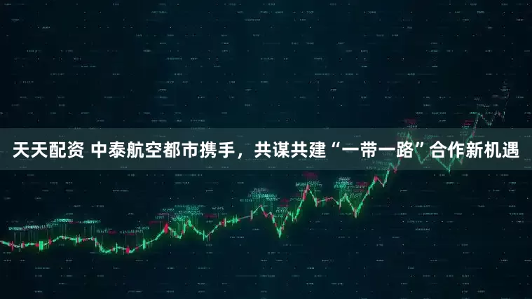 天天配资 中泰航空都市携手，共谋共建“一带一路”合作新机遇