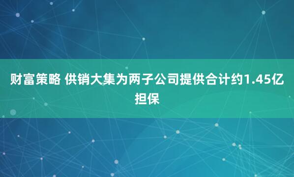 财富策略 供销大集为两子公司提供合计约1.45亿担保