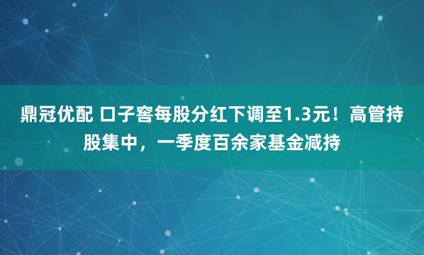 鼎冠优配 口子窖每股分红下调至1.3元！高管持股集中，一季度百余家基金减持