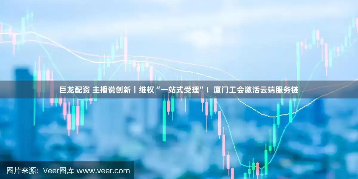 巨龙配资 主播说创新丨维权“一站式受理”！厦门工会激活云端服务链