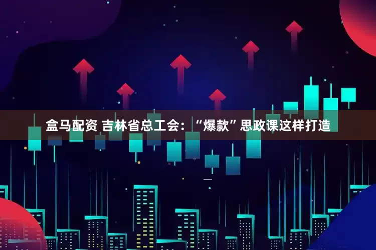 盒马配资 吉林省总工会：“爆款”思政课这样打造
