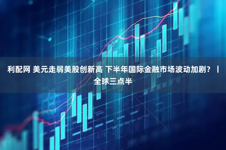 利配网 美元走弱美股创新高 下半年国际金融市场波动加剧?丨全球三点半