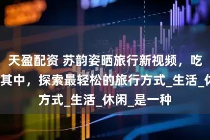 天盈配资 苏韵姿晒旅行新视频，吃喝玩乐畅游其中，探索最轻松的旅行方式_生活_休闲_是一种