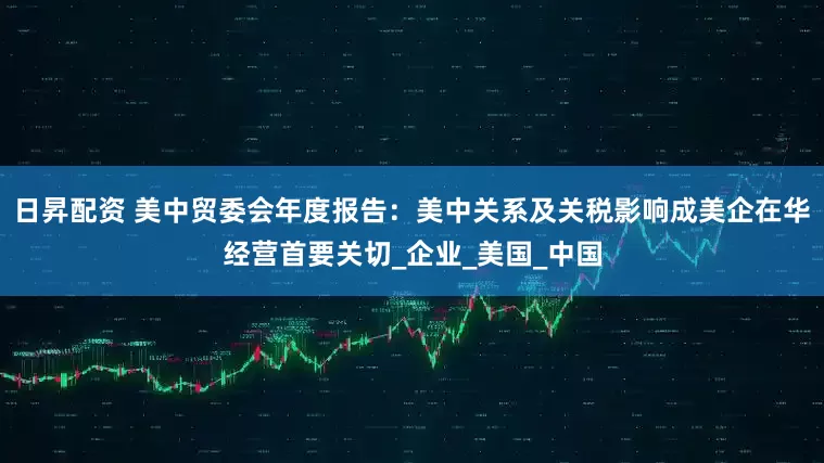 日昇配资 美中贸委会年度报告：美中关系及关税影响成美企在华经营首要关切_企业_美国_中国