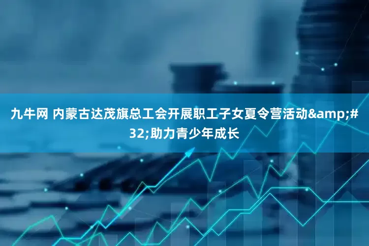 九牛网 内蒙古达茂旗总工会开展职工子女夏令营活动&#32;助力青少年成长
