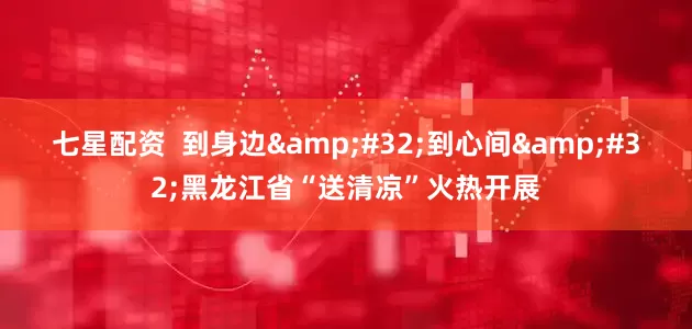 七星配资  到身边&#32;到心间&#32;黑龙江省“送清凉”火热开展