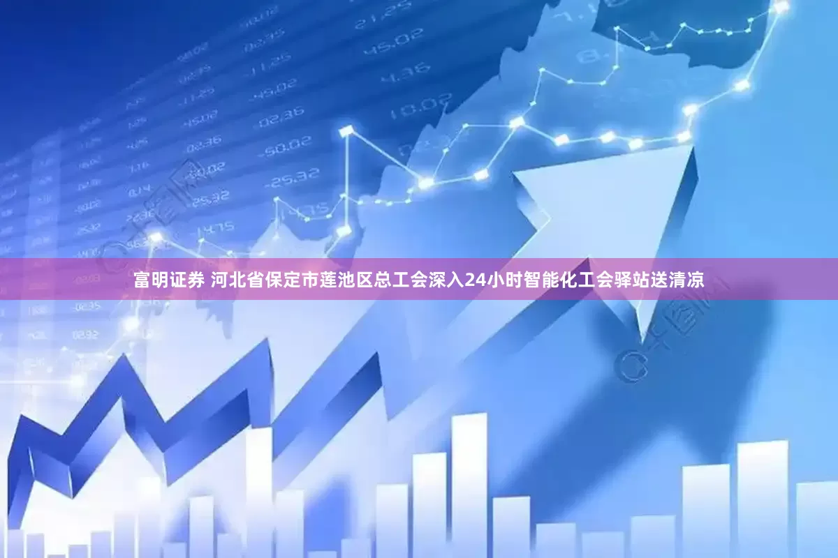 富明证券 河北省保定市莲池区总工会深入24小时智能化工会驿站送清凉