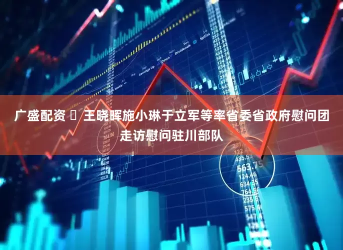 广盛配资 ​王晓晖施小琳于立军等率省委省政府慰问团走访慰问驻川部队