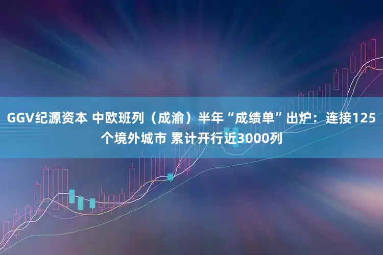 GGV纪源资本 中欧班列（成渝）半年“成绩单”出炉：连接125个境外城市 累计开行近3000列