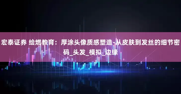 宏泰证券 绘燃教育：厚涂头像质感塑造-从皮肤到发丝的细节密码_头发_模拟_边缘