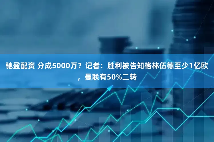 驰盈配资 分成5000万？记者：胜利被告知格林伍德至少1亿欧，曼联有50%二转