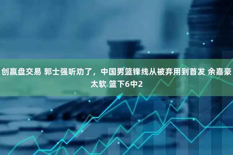 创赢盘交易 郭士强听劝了，中国男篮锋线从被弃用到首发 余嘉豪太软 篮下6中2