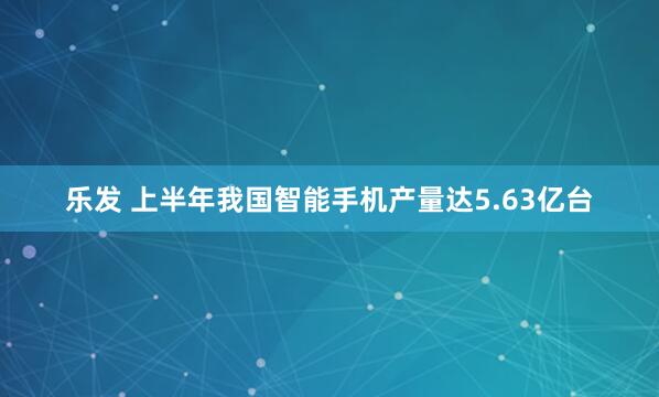乐发 上半年我国智能手机产量达5.63亿台