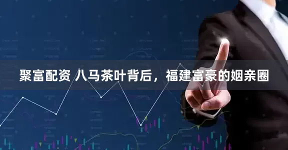 聚富配资 八马茶叶背后，福建富豪的姻亲圈
