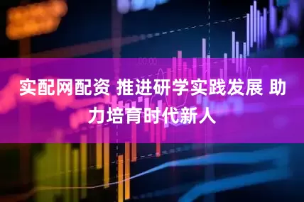 实配网配资 推进研学实践发展 助力培育时代新人