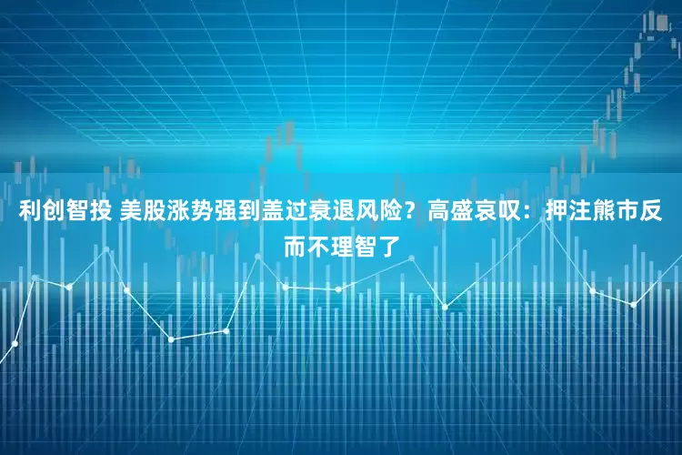 利创智投 美股涨势强到盖过衰退风险？高盛哀叹：押注熊市反而不理智了