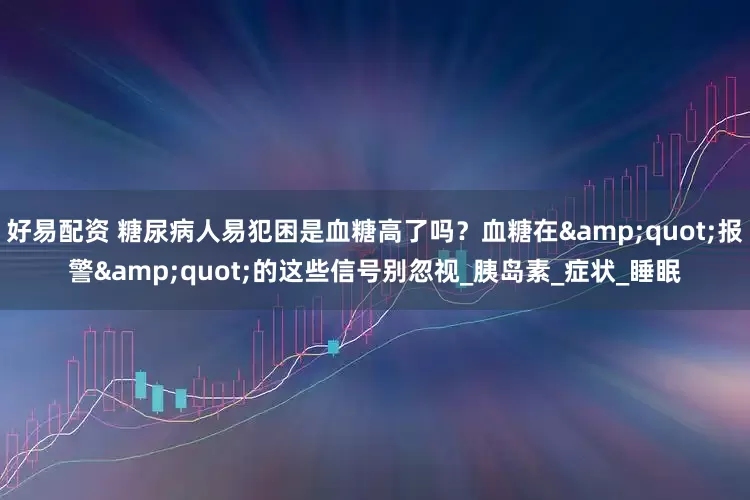 好易配资 糖尿病人易犯困是血糖高了吗？血糖在&quot;报警&quot;的这些信号别忽视_胰岛素_症状_睡眠