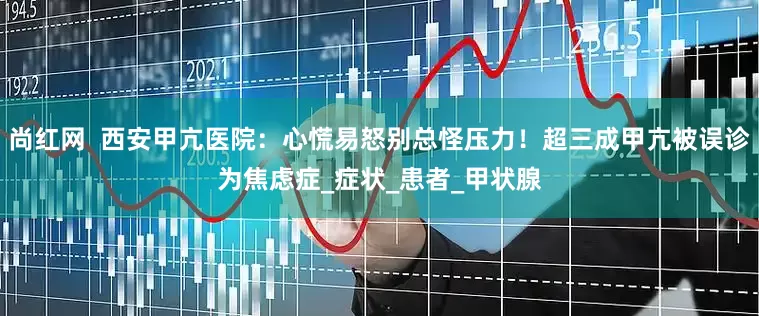 尚红网  西安甲亢医院：心慌易怒别总怪压力！超三成甲亢被误诊为焦虑症_症状_患者_甲状腺