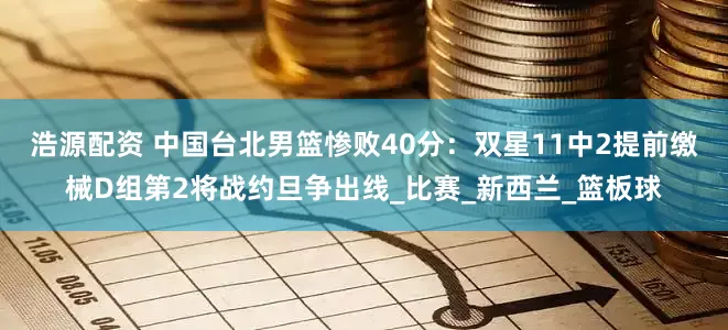 浩源配资 中国台北男篮惨败40分：双星11中2提前缴械D组第2将战约旦争出线_比赛_新西兰_篮板球