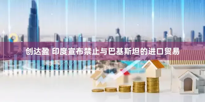 创达盈 印度宣布禁止与巴基斯坦的进口贸易
