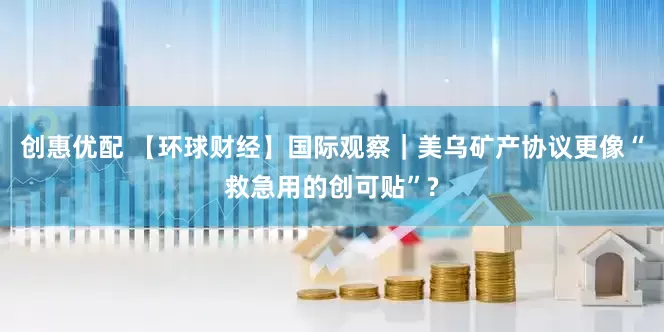 创惠优配 【环球财经】国际观察｜美乌矿产协议更像“救急用的创可贴”?