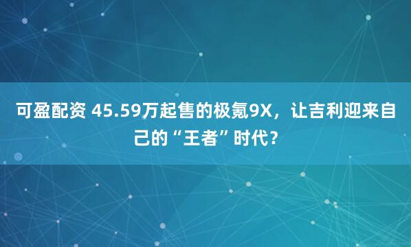 可盈配资 45.59万起售的极氪9X，让吉利迎来自己的“王者”时代？