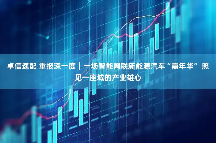 卓信速配 重报深一度｜一场智能网联新能源汽车“嘉年华” 照见一座城的产业雄心