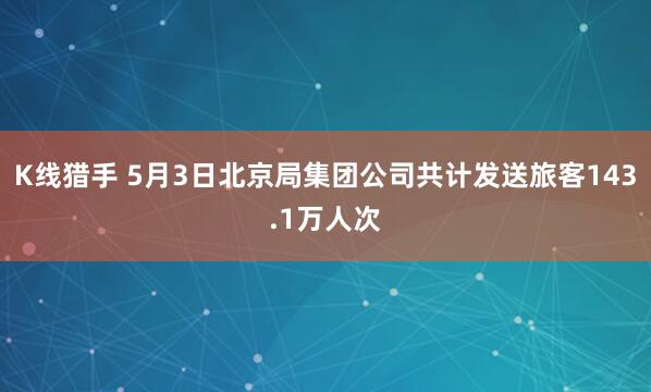 K线猎手 5月3日北京局集团公司共计发送旅客143.1万人次