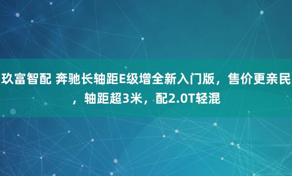 玖富智配 奔驰长轴距E级增全新入门版，售价更亲民，轴距超3米，配2.0T轻混
