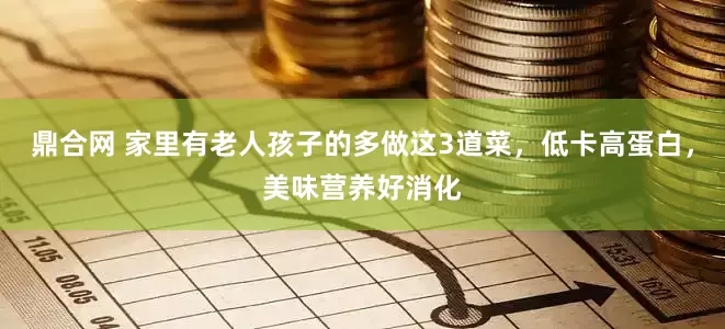 鼎合网 家里有老人孩子的多做这3道菜，低卡高蛋白，美味营养好消化