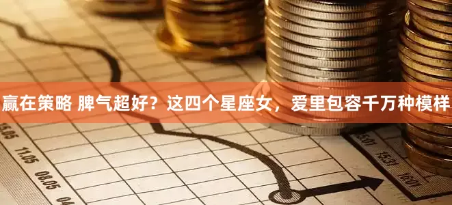 赢在策略 脾气超好？这四个星座女，爱里包容千万种模样