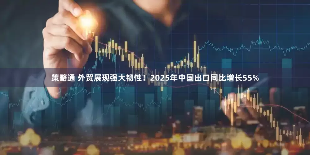 策略通 外贸展现强大韧性！2025年中国出口同比增长55%