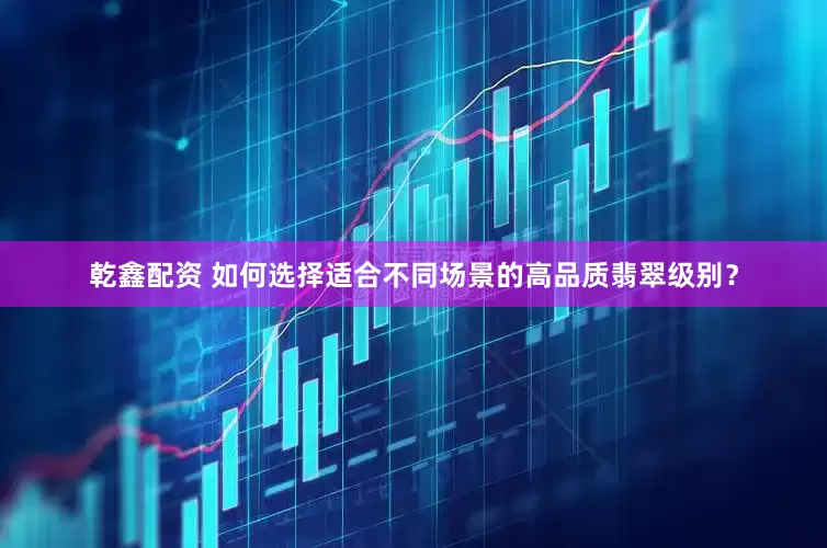 乾鑫配资 如何选择适合不同场景的高品质翡翠级别？