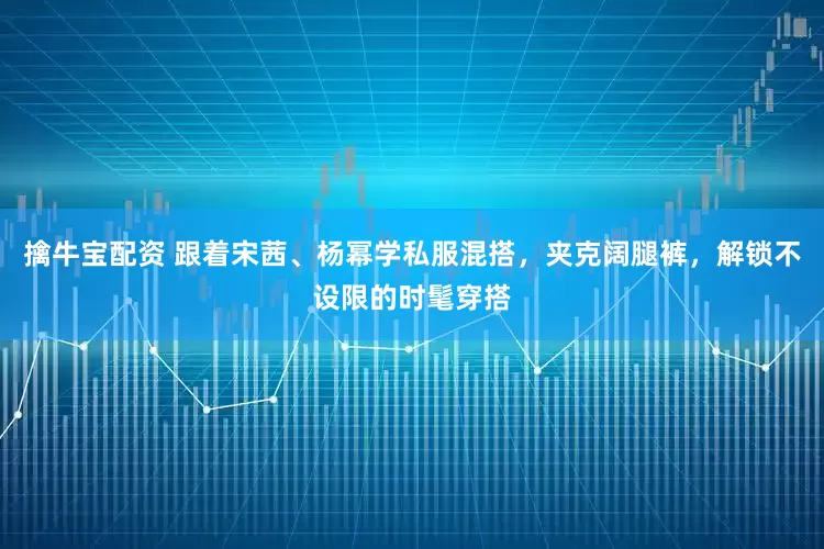 擒牛宝配资 跟着宋茜、杨幂学私服混搭,夹克阔腿裤,解锁不设限的时髦穿搭