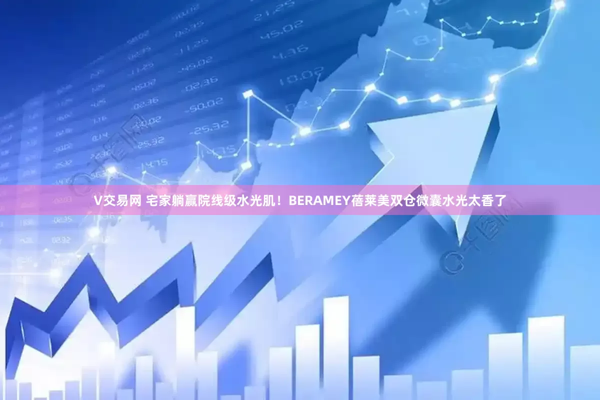 V交易网 宅家躺赢院线级水光肌！BERAMEY蓓莱美双仓微囊水光太香了