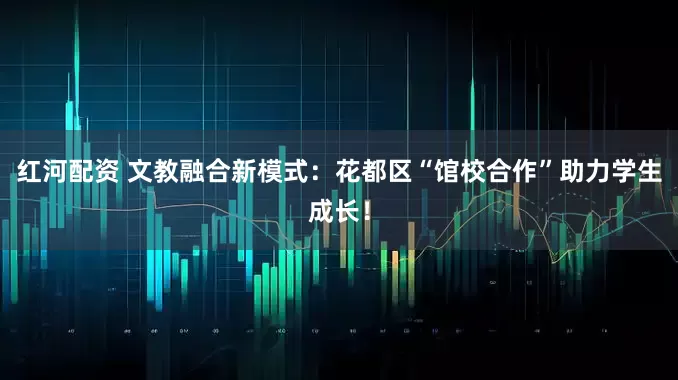 红河配资 文教融合新模式：花都区“馆校合作”助力学生成长！