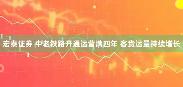 宏泰证券 中老铁路开通运营满四年 客货运量持续增长