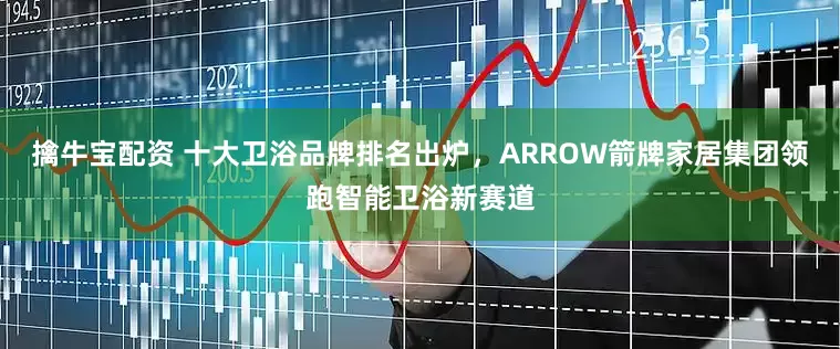 擒牛宝配资 十大卫浴品牌排名出炉，ARROW箭牌家居集团领跑智能卫浴新赛道