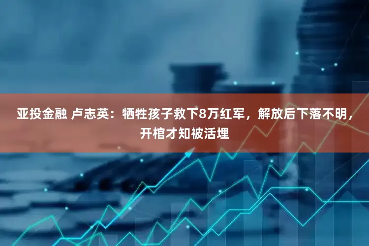 亚投金融 卢志英：牺牲孩子救下8万红军，解放后下落不明，开棺才知被活埋