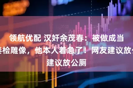领航优配 汉奸余茂春：被做成当代秦桧雕像，他本人着急了！网友建议放公厕
