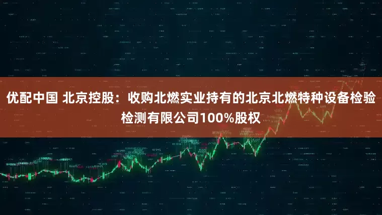 优配中国 北京控股：收购北燃实业持有的北京北燃特种设备检验检测有限公司100%股权