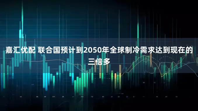 嘉汇优配 联合国预计到2050年全球制冷需求达到现在的三倍多