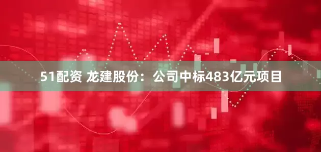 51配资 龙建股份：公司中标483亿元项目